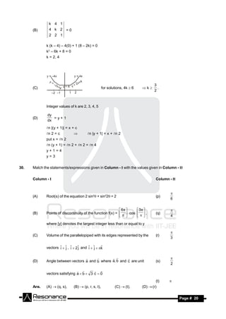 k   4 1
      (B)      4 k 2 =0
               2 2 1

              k (k – 4) – 4(0) + 1 (8 – 2k) = 0
              k2 – 6k + 8 = 0
              k = 2, 4




                                                                                     3
      (C)                                             for solutions, 4k  6   k      .
                                                                                     2



              Integer values of k are 2, 3, 4, 5

              dy
      (D)        =y+1
              dx

              n |(y + 1)| = x + c
              n 2 = c                  n |y + 1| = x + n 2
              put x = n 2
              n (y + 1) = n 2 + n 2 = n 4
              y+1=4
              y=3


30.   Match the statements/expressions given in Column - I with the values given in Column - II


      Column - I                                                                      Column - II



      (A)     Root(s) of the equation 2 sin2 + sin22= 2                            (p)
                                                                                              
                                                                                              6


                                                              6x    3x 
      (B)     Points of discontinuity of the function f(x) =   cos   ,            (q)
                                                                                              
                                                                                        4

              where [y] denotes the largest integer less than or equal to y


      (C)     Volume of the parallelopiped with its edges represented by the          (r)
                                                                                              
                                                                                              3

              vectors ˆ  ˆ , ˆ  2ˆ and ˆ  ˆ  k
                      i j i        j     i j      ˆ


              Angle between vectors a and b where a, b and c are unit
                                                   
      (D)                                                                             (s)
                                                                                           
                                                                                              2

              vectors satisfying a  b  3 c  0
                                          

                                                                                      (t)    
      Ans.    (A)  (q, s),     (B)  (p, r, s, t),           (C)  (t),      (D)  (r)


       RESONANCE                                                                                    Page # 20
 