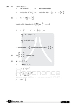 Sol.   (A)   2 sin2sin22= 2
                    sin22= 2 cos2                       4sin2cos2= 2cos2

                                               1                                     1
                     cos2 = 0 or sin2  =                   cos = 0 or sin=             =     or
                                                                                                      
                                               2                                     2            4    2
                                                                                       



       (B)          f(x) =  6 x  cos  3 x 
                                     
                                       

                                                             6x
             possible points of disontinunity of  6 x  are    = n , n I
                                                          
                                                  

                               n
                     x=                               x=    , ,  ,
                                                             
                                6                          6 3 2
                                         


                       lim  f (x) = 0 cos 0 = 0
                      x
                           
                           6



                       lim f(x) = 1 cos 0 = 1
                      x
                           
                           6




              discontinous at x =          . Similarly discontinous at x = , , 
                                                                           
                                          6                                3 2


                   1 1         0
                   1 2 0
       (C)   V=                     =  cubic units
                   1 1         


       (D)   a + b +       3 c= 0
                            


                      a + b=–           3 c
                                        
             

                        2              2
                      ab =            3c


                     a2 + b2 + 2 a . b = 3c2
                                  
             
                    2 + 2 cos = 3

                                    1
                     cos=
                                    2
             




        RESONANCE                                                                                  Page # 21
 