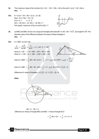 34.    The maximum value of the function f(x) = 2x3 – 15x2 + 36x – 48 on the set A = {x |x2 + 20  9x} is
       Ans.     7


Sol.   A = {x |x2 + 20  9x} = {x |x  [4, 5]}
       Now, f(x) = 6(x2 – 5x + 6)
       f(x) = 0        x = 2, 3
       f(2) = –20, f(3) = –21, f(4) = –16, f(5) = 7
       from graph, maximum of f(x) on set A is f(5) = 7


35.    Let ABC and ABC be two non-congruent triangles with sides AB = 4, AC = AC = 2 2 and angle B= 30º. The
       absolute value of the difference between the areas of these triangles is
       Ans.     4


Sol.   In  ABC, by sine rule

         a      2 2         4
             =          =        C = 45º, C = 135º
       sin A   sin 30 º   sin C

       When C = 45º       A = 180º – (45º + 30º) = 105º
       When C = 135º  A = 180º – (135º + 30º) = 15º

                           1                  1                               3 1
       Area of  ABC =      AB × AC sin A =   × 4 × 2 2 sin (105º) = 4 2 ×
                           2                  2                              2 2

                           1                1
       Area of  ABC =       AB × AC sinA =   × 4 × 2 2 sin (15º) = 2           3 – 1
                           2                2

       Difference of areas of triangles = | 2     3  1 – 2  3 – 1 | = 4
       Aliter




                         AD = 2 , DC = 2
       Difference of Areas of triangle ABC and ABC = Area of triangle ACC

                                                              1             1
                                                          =     AD × CC =
                                                              2             2
                                                                              ×2×4=4




        RESONANCE                                                                                Page # 23
 