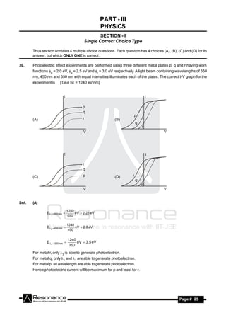 PART - III
                                                     PHYSICS
                                                   SECTION - I
                                           Single Correct Choice Type

       Thus section contains 4 multiple choice questions. Each question has 4 choices (A), (B), (C) and (D) for its
       answer, out which ONLY ONE is correct.

39.    Photoelectric effect experiments are performed using three different metal plates p, q and r having work
       functions p = 2.0 eV, q = 2.5 eV and r = 3.0 eV respectively. A light beam containing wavelengths of 550
       nm, 450 nm and 350 nm with equal intensities illuminates each of the plates. The correct -V graph for the
       experiment is     [Take hc = 1240 eV nm]




       (A)                                                (B)




       (C)                                                (D)




Sol.   (A)

                                 1240
               E1 550 nm           eV  2.25 eV
                                  550

                                 1240
               E 2  450 nm         eV  2.8 eV
                                  450


                                 1240
               E  3 350 nm         eV  3.5 eV
                                  350

       For metal r, only 3 is able to generate photoelectron.
       For metal q, only  and  are able to generate photoelectron.
       For metal p, all wavelength are able to generate photoelectron.
       Hence photoelectric current will be maximum for p and least for r.




        RESONANCE                                                                                Page # 25
 