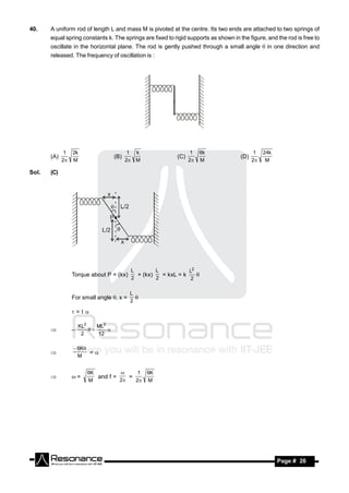 40.    A uniform rod of length L and mass M is pivoted at the centre. Its two ends are attached to two springs of
       equal spring constants k. The springs are fixed to rigid supports as shown in the figure, and the rod is free to
       oscillate in the horizontal plane. The rod is gently pushed through a small angle  in one direction and
       released. The frequency of oscillation is :




              1   2k                        1 k                    1    6k                   1   24k
       (A)                           (B)                    (C)                       (D)
             2   M                        2 M                   2    M                   2    M

Sol.   (C)




                                            L        L           L2
                  Torque about P = (kx)       + (kx)   = kxL = k
                                            2        2            2
                                                                    


                                            L
                  For small angle , x =
                                            2
                                              

                  =

                      KL2    ML2
                       2     12
                 –            


                   6K
                        =
                    M
       


                         6K               1       6K
                  =        and f =    =
                                    
                         M          2   2       M
       




        RESONANCE                                                                                      Page # 26
 