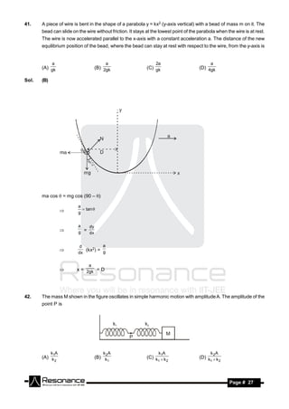 41.    A piece of wire is bent in the shape of a parabola y = kx2 (y-axis vertical) with a bead of mass m on it. The
       bead can slide on the wire without friction. It stays at the lowest point of the parabola when the wire is at rest.
       The wire is now accelerated parallel to the x-axis with a constant acceleration a. The distance of the new
       equilibrium position of the bead, where the bead can stay at rest with respect to the wire, from the y-axis is


             a                          a                        2a                           a
       (A) gk                      (B) 2gk                   (C) gk                     (D) 4gk

Sol.   (B)




       ma cos  = mg cos (90 – )

                         a
                            tan 
                        g


                         a   dy
                        g = dx


                          d         a
                            (kx2) = g
                         dx
                   


                               a
                        x = 2gk = D




42.    The mass M shown in the figure oscillates in simple harmonic motion with amplitude A. The amplitude of the
       point P is



                                             k1             k2

                                                                         M
                                                    P


             k1A                       k2A                         k1A                        k 2A
       (A) k                       (B) k                     (C) k  k                  (D) k  k
             2                           1                        1    2                     1    2




        RESONANCE                                                                                      Page # 27
 