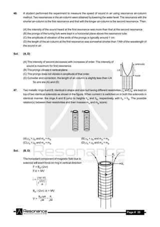 46.    A student performed the experiment to measure the speed of sound in air using resonance air-column
       method. Two resonances in the air-column were obtained by lowering the water level. The resonance with the
       shorter air-column is the first resonance and that with the longer air-column is the second resonance. Then,


       (A) the intensity of the sound heard at the first resonance was more than that at the second resonance
       (B) the prongs of the tuning fork were kept in a horizontal plane above the resonance tube
       (C) the amplitude of vibration of the ends of the prongs is typically around 1 cm
       (D) the length of the air-column at the first resonance was somewhat shorter than 1/4th of the wavelength of
       the sound in air.


Sol.   (A, D)


       (A) The intensity of second decreases with increases of order. The intensity of
          sound is maximum for first resonance.
       (B) The prongs vibrate in vertical plane.
       (C) The prongs does not vibrate in amplitude of that order.
       (D) Consider end correction, the length of air column is slightly less than /4
                So ans are (A) and (D)


47.    Two metallic rings A and B, identical in shape and size but having different resistivities A and B, are kept on
       top of two identical solenoids as shown in the figure. When current  is switched on in both the solenoids in
       identical manner, the rings A and B jump to heights hA and hB, respectively, with hA > hB. The possible
       relation(s) between their resistivities and their masses mA and mB is(are)


                                                   A             B




       (A) A > B and mA = mB                               (B) A < B and mA = mB
       (C) A > B and mA > mB                               (D) A < B and mA < mB


Sol.   (B, D)


       The horizotanl component of magnetic field due to
       solenoid will exert force on ring in vertical direction
                F = BHi (2r)
                Ft = MV

                      (  / t )
                i=
                      (2r ) 
                           A 
                               
                     

                BH i (2r) t = MV

                       BHA    K
                V=      M
                             
                               M




        RESONANCE                                                                                     Page # 30
 
