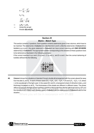 V2     K2
               h = 2g  2 2
                        M

               hA > hB

                   K2         K2
               2 M2          2  2
                             B MB
                         
                A A

              BMB > AMA
              Using this we get
               Answer (B) and (D)




                                                  Section–III
                                              Matrix – Match Type
      This section contains 2 questions. Each question contains statements given in two columns, which have to
      be matched. The statements in Column–I are labelled A,B,C and D, while the statements in Column-II are
      labelled p,q,r,s and t. Any given statement in Column-I can have correct matching with ONE OR MORE
      statement(s) in Column-II. The appropriate bubbles corresponding to the answers to these questions have
      to be darkened as illustrated in the following examples :
      If the correct matches A–p,s and t; B–q and r; C–p and q ; and D–s and t; then the correct darkening of
      bubbles will look like the following.


                                                    p   q   r   s   t
                                                A   p   q   r   s   t
                                                B   p   q   r   s   t
                                                C   p   q   r   s   t
                                                D   p   q   r   s   t



48.   Column I shows four situations of standard Young’s double slit arrangement with the screen placed far away
      from the slits S1 and S2 . In each of these cases S1P0 = S2P0 , S1P1 – S2P1 =/4 and S1P2 – S2P2 = /3, where
       is the wavelength of the light used. In the cases B,C and D, a transparent sheet of refractive index  and
      thickness t is pasted on slit S2. The thicknesses of the sheets are different in different cases. The phase
      difference between the light waves reaching a point P on the screen from the two slits is denoted by (P) and
      the intensity by (P). Match each situation given in Column-I with the statement(s) in Column-II valid for that
      situation.




       RESONANCE                                                                                   Page # 31
 