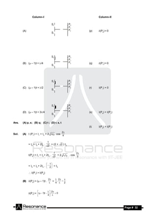 Column–I                                                        Column–II




       (A)                                                                (p)   (P0) = 0




       (B) ( – 1)t = /4                                                 (q)   (P1) = 0




       (C) ( – 1)t = /2                                                 (r)   (P1) = 0




       (D) ( – 1)t = 3/4                                                (s)   (P0) > (P1)



Ans.   (A) p, s; (B) q; (C) t ; (D) r, s, t
                                                                          (t)   (P2) > (P1)

                                                      2
Sol.   (A)  (P1) = 1 + 2 + 2 1 2 cos
                                                      4

                                     1
             = 0 + 0 + 20 .            = (2 +     2 ) 0
                                     2

                                              1                      2
             (P2) = 1 + 2 + 20 .              = 2 1  2 . cos
                                              2                      3


                                         1
             = 0 + 0 + 20 .   2  = 0
                                 
                                    

              (P1) > (P2)

                                     2   2 
       (B) (P0) = ( – 1)t .           = .
                                         4    2
                                             
                                     


                                       2
             (P1) = (  1)t  .  0
                      
                               4 




        RESONANCE                                                                               Page # 32
 