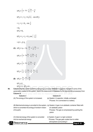   2
           (P2) = (  1)t  3 .   6
                                              
                                


           (P0) = 1 + 2 + 2 1  2 . cos (P0)


           = 0 + 0 + 20 . cos
                                   
                                   2

           =20
           (P0) = 40


           (P2) = 0 + 0 + 2 0 cos   6 
                                               
                                           


           = (2 + 3 )0


                                2   2
      (C). (P0) = ( – 1)t .      = .
                                    2 
                                         
                                


                             2      2
           (P1) =  (  1)t.   4    2
                                                   
                                    



                                  2
           (P2) = (  1)t  3 .   6
                                              
                                



                            2           2
           (P0) =  2  3  .   6    3
                                                  
                          


                     3  2 3 
      (D) (P0) =
                      4       2
                           
                          

           (P1) = 0
           (P2) > 0, (P0) > 0
49.   Column II gives certain systems undergoing a process. Column I suggests changes in some of the
      parameters related to the system. Match the statements in Column-I to the appropriate process(es) from
      Column II.
               Column–I                                          Column–II
      (A) The energy of the system is increased.         (p) System: A capacitor, initially uncharged
                                                            Process: It is connected to a battery.


      (B) Mechanical energy is provided to the system, (q) System: A gas in an adiabatic container fitted with
      which is converted into energy of random motion       an adiabatic piston
      of its parts                                          Process: The gas is compressed by pushing the
                                                            piston


      (C) Internal energy of the system is converted     (r) System: A gas in a rigid container
      into its mechanical energy                           Process: The gas gets cooled due to colder
                                                           atmosphere surrounding it
       RESONANCE                                                                                  Page # 33
 