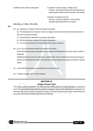 (D) Mass of the system is decreased                  (s) System: A heavy nucleus, initially at rest
                                                                Process: The nucleus fissions into two fragments of
                                                               nearly equal masses and some neutrons are emitted


                                                             (t) System: A resistive wire loop
                                                               Process: The loop is placed in a time varying
                                                               magnetic field perpendicular to its plane
        Ans. (A) p, q, t; (B) q, t (C) s, (D) s
Sol .
        (A) (p) : Capacitor is charged, hence its energy is increased
             (q) : The temperature is increased, hence its energy is increased or as the external positive work is
             done, hence energy increases
             (r) : The temperature decreases, its energy is decreased
             (s) : All natural process, energy of the system decreases
             (t) : The current is poroduced. Hence energy of the system increases


        (B) (p), (r), (s) no mechanical energy is provided to the system
             (q) the mechanical energy is provided which increases the temperature and hence random motion of
             molecules
             (t) Mechanical work is done to change the magnetic field, which increases the mechancal energy of
             electron and these electrons strike with stationary positive charge and energy is converted in random
             motion.


        (C) (s) Internal binding energy is converted into mechanical energy


        (D) (s) Mass changes only in nuclear process.



                                                  SECTION–IV
                                              Integer Answer Type
        This section contains 8 questions. The answer to each of the question is a single-digit integer, ranging from
        0 to 9. The appropriate bubbles below the respective question numbers in the ORS have to be darkened. For
        example, if the correct answers to question numbers X,Y,Z and W (say) are 6,0,9 and 2, respectively, then
        the correct darkening of bubbles will look like the following :




         RESONANCE                                                                                    Page # 34
 