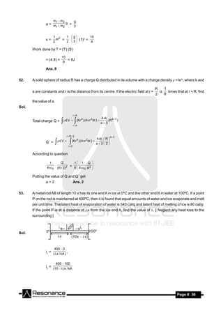 m1  m2                 g
                a = m m g =
                     1  2    3


                     1 2    1 g        10
                s=     at =     (1)2 =
                     2      2 3         6

       Work done by T = (T) (S)

                                10
                = (4.8) ×          = 8J
                                 6

                Ans. 8


52.    A solid sphere of radius R has a charge Q distributed in its volume with a charge density  = kra, where k and

                                                                                                 R    1
       a are constants and r is the distance from its centre. If the electric field at r =         is   times that at r = R, find
                                                                                                 2    8

       the value of a.
Sol.

                                               r R
                                                         a                      4k
                                    d V                    ) ( 4r 2 dr )        (R a  3 )
       Total charge Q =                          (Kr
                                               r 0
                                                                                a3


                                      r R / 2                                         a 3
                                                                         4k  R 
                Q´ =         d V           (Kr a ) ( 4r 2dr ) 
                                                                         a3 2
                                                                              
                                        r 0
                                        
       According to question

                 1             Q´               1       1       Q 
                40         (R / 2)2
                                         = 8  4 2 
                                                  0 R 
                                                     
                                             

       Putting the value of Q and Q´ get
                a=2                            Ans. 2


53.    A metal rod AB of length 10 x has its one end A in ice at 0ºC and the other end B in water at 100ºC. If a point
       P on the rod is maintained at 400ºC, then it is found that equal amounts of water and ice evaporate and melt
       per unit time. The latent heat of evaporation of water is 540 cal/g and latent heat of melting of ice is 80 cal/g.
       If the point P is at a distance of x from the ice end A, find the value of . [ Neglect any heat loss to the
       surrounding ]



Sol.



                       400  0
                i1 = ( x / kA ) ,


                         400  100
                i2 = (10   )x / kA




        RESONANCE                                                                                              Page # 36
 