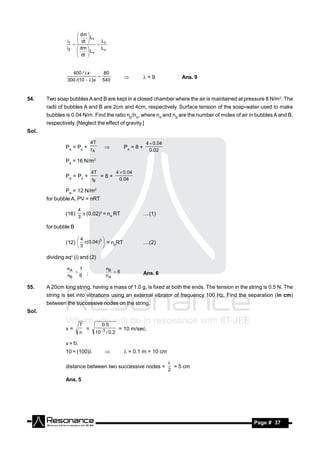  dm 
                          Lf
                i1  dt       L
                               f
                    

                i2  dm       Lv
                  
                          Lv
                     dt 
                    



                   400 / x       80
                 300 /(10   )x 540
                                                              =9              Ans. 9



54.    Two soap bubbles A and B are kept in a closed chamber where the air is maintained at pressure 8 N/m2. The
       radii of bubbles A and B are 2cm and 4cm, respectively. Surface tension of the soap-water used to make
       bubbles is 0.04 N/m. Find the ratio nB/nA, where nA and nB are the number of moles of air in bubbles A and B,
       respectively. [Neglect the effect of gravity.]
Sol.

                               4T                                4  0.04
                PA = P0 + r                          PA = 8 +
                           A                                       0.02
                                         

                PA = 16 N/m2

                               4T     4  0.04
                PB = P0 +         =8+
                               rB       0.04

                PB = 12 N/m2
       for bubble A, PV = nRT

                         4
                (16)        (0.02)3 = nA RT                    ....(1)
                         3

       for bubble B

                       4      3
                (12)  (0.04 )  = nBRT                        ....(2)
                                     
                       3            

       dividing eqn (i) and (2)

                nA 1                      nB
                                             6
                nB 6 ;                    nA                    Ans. 6
                  


55.    A 20cm long string, having a mass of 1.0 g, is fixed at both the ends. The tension in the string is 0.5 N. The
       string is set into vibrations using an external vibrator of frequency 100 Hz. Find the separation (in cm)
       between the successive nodes on the string.
Sol.

                         T           0 .5
                v=         =         3            = 10 m/sec.
                               10        / 0 .2

                v = f
                10 = (100)                          = 0.1 m = 10 cm

                distance between two successive nodes =                       = 5 cm
                                                                            
                                                                            2

                Ans. 5




        RESONANCE                                                                                  Page # 37
 