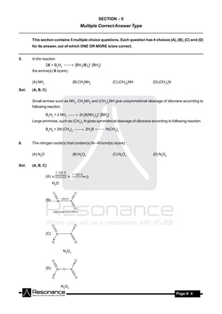 SECTION - II
                                            Multiple Correct Answer Type


       This section contains 5 multiple choice questions. Each question has 4 choices (A), (B), (C) and (D)
       for its answer, out of which ONE OR MORE is/are correct.


5.     In the reaction
                 2X + B2H6  [BH2(X)2]+ [BH4]–
       the amine(s) X is(are) :


       (A) NH3                          (B) CH3NH2         (C) (CH3)2NH         (D) (CH3)3N

Sol.   (A, B, C)


       Small amines such as NH3 ,CH3NH2 and (CH3)2NH give unsymmetrical cleavage of diborane according to
       following reaction.

                 B2H6 + 2 NH3  [H2B(NH3)2]+ [BH4]–
       Large ammines, such as (CH3)3 N gives symmetrical cleavage of diborane according to following reaction.

                 B2H6 + 2N (CH3)3  2H3B  N(CH3)3



6.     The nitrogen oxide(s) that contain(s) N—N bond(s) is(are) :


       (A) N2O                          (B) N2O3           (C) N2O4             (D) N2O5


Sol.   (A, B, C)

                 (A)
                       N2 O



                 (B)




                 (C)



                               N2 O 4



                 (D)



                              N2 O 5
        RESONANCE                                                                             Page # 4
 