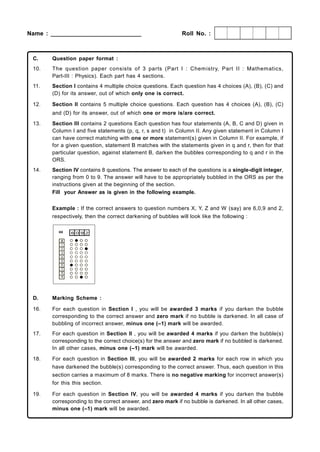 Name : ___________________________                           Roll No. :



 C.    Question paper format :
 10.   The question paper consists of 3 parts (Part I : Chem istry, Part II : Mathematics,
       Part-III : Physics). Each part has 4 sections.
 11.   Section I contains 4 multiple choice questions. Each question has 4 choices (A), (B), (C) and
       (D) for its answer, out of which only one is correct.

 12.   Section II contains 5 multiple choice questions. Each question has 4 choices (A), (B), (C)
       and (D) for its answer, out of which one or more is/are correct.
 13.   Section III contains 2 questions Each question has four statements (A, B, C and D) given in
       Column I and five statements (p, q, r, s and t) in Column II. Any given statement in Column I
       can have correct matching with one or more statement(s) given in Column II. For example, if
       for a given question, statement B matches with the statements given in q and r, then for that
       particular question, against statement B, darken the bubbles corresponding to q and r in the
       ORS.
 14.   Section IV contains 8 questions. The answer to each of the questions is a single-digit integer,
       ranging from 0 to 9. The answer will have to be appropriately bubbled in the ORS as per the
       instructions given at the beginning of the section.
       Fill your Answer as is given in the following example.


       Example : If the correct answers to question numbers X, Y, Z and W (say) are 6,0,9 and 2,
       respectively, then the correct darkening of bubbles will look like the following :




 D.    Marking Scheme :

 16.   For each question in Section I , you will be awarded 3 marks if you darken the bubble
       corresponding to the correct answer and zero mark if no bubble is darkened. In all case of
       bubbling of incorrect answer, minus one (–1) mark will be awarded.
 17.   For each question in Section II , you will be awarded 4 marks if you darken the bubble(s)
       corresponding to the correct choice(s) for the answer and zero mark if no bubbled is darkened.
       In all other cases, minus one (–1) mark will be awarded.
 18.   For each question in Section III, you will be awarded 2 marks for each row in which you
       have darkened the bubble(s) corresponding to the correct answer. Thus, each question in this
       section carries a maximum of 8 marks. There is no negative marking for incorrect answer(s)
       for this this section.

 19.   For each question in Section IV, you will be awarded 4 marks if you darken the bubble
       corresponding to the correct answer, and zero mark if no bubble is darkened. In all other cases,
       minus one (–1) mark will be awarded.
 