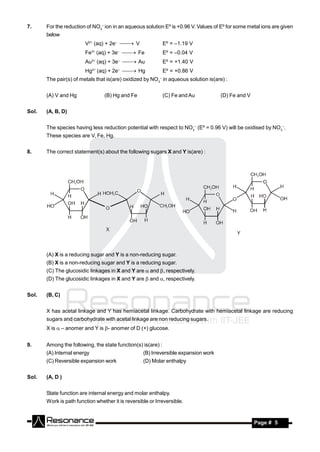 7.     For the reduction of NO3– ion in an aqueous solution Eº is +0.96 V. Values of Eº for some metal ions are given
       below
                        V2+ (aq) + 2e–  V                   Eº = –1.19 V
                             3+
                        Fe (aq) + 3e  Fe
                                       –
                                                               Eº = –0.04 V
                             3+
                        Au (aq) + 3e  Au
                                       –
                                                               Eº = +1.40 V
                             2+
                        Hg (aq) + 2e  Hg
                                       –
                                                               Eº = +0.86 V
       The pair(s) of metals that is(are) oxidized by NO3 in aqueous solution is(are) :
                                                           –




       (A) V and Hg               (B) Hg and Fe                (C) Fe and Au         (D) Fe and V


Sol.   (A, B, D)


       The species having less reduction potential with respect to NO3– (Eº = 0.96 V) will be oxidised by NO3–.
       These species are V, Fe, Hg.


8.     The correct statement(s) about the following sugars X and Y is(are) :




       (A) X is a reducing sugar and Y is a non-reducing sugar.
       (B) X is a non-reducing sugar and Y is a reducing sugar.
       (C) The glucosidic linkages in X and Y are  and , respectively.
       (D) The glucosidic linkages in X and Y are  and , respectively.


Sol.   (B, C)


       X has acetal linkage and Y has hemiacetal linkage. Carbohydrate with hemiacetal linkage are reducing
       sugars and carbohydrate with acetal linkage are non reducing sugars.
       X is  – anomer and Y is - anomer of D (+) glucose.


9.     Among the following, the state function(s) is(are) :
       (A) Internal energy                         (B) Irreversible expansion work
       (C) Reversible expansion work               (D) Molar enthalpy


Sol.   (A, D )


       State function are internal energy and molar enthalpy.
       Work is path function whether it is reversible or Irreversible.


        RESONANCE                                                                                   Page # 5
 