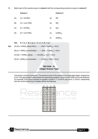 11.    Match each of the reactions given in column I with the corresponding products (s) given in column II


               Column I                                            Column II


       (A)     Cu + dil HNO3                              (p)      NO


       (B)     Cu + conc HNO3                             (q)      NO2


       (C)     Zn + dil HNO3                              (r)      N2O


       (D)     Zn + conc HNO3                             (s)      Cu(NO3)2


                                                          (t)      Zn(NO3)2


       Ans.    A  p, s ; B  q, s ; C  r, t ; D  q, t

Sol.   (A) 3Cu + 8HNO3 (dilute HNO3)  2NO + Cu(NO3)2 + 4H2O

       (B) Cu + 4HNO3 (concentrated)  2NO2 + Cu(NO3)2 + 2H2O

       (C) 4Zn + 10HNO3 (dilute)  4Zn(NO3)2 + N2O + 5H2O

       (D) Zn + 4HNO3 (concentrated)  Zn(NO3)2 + 2NO2 + 2H2O



                                                 SECTION - IV
                             Integer Answer Type
___________________________________________________________________________

       This section contains 8 questions. The answer to each of the questions is a single digit integer, ranging from
       0 to 9. The appropriate bubbles below the respectively question numbers in the ORS have to be darkened.
       For example, if the correct answers to question number X, Y, Z and W (say) are 6, 0, 9 and 2, respectively,
       then the correct darkening of bubbles will like the following :




        RESONANCE                                                                                  Page # 8
 