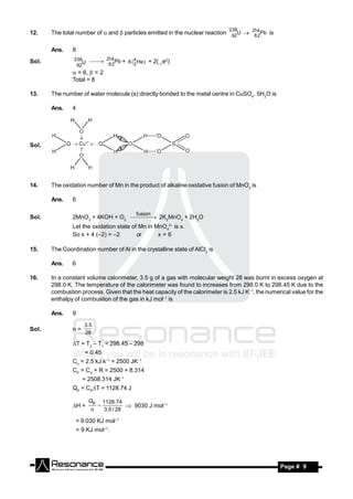 238
12.    The total number of  and particles emitted in the nuclear reaction 92U  28 2Pb is
                                                                                    14



       Ans.    8
Sol.            238
                   U  214 Pb + 6 ( 4 He )    + 2(–1e0)
                 92       82          2
                = 6,  = 2
               Total = 8

13.    The number of water molecule (s) directly bonded to the metal centre in CuSO4. 5H2O is

       Ans.    4




Sol.




14.    The oxidation number of Mn in the product of alkaline oxidative fusion of MnO2 is

       Ans.    6

                                           fusion
Sol.           2MnO2 + 4KOH + O2  2K2MnO4 + 2H2O
               Let the oxidation state of Mn in MnO42– is x.
               So x + 4 (–2) = –2        or      x=6

15.    The Coordination number of Al in the crystalline state of AlCl3 is

       Ans.    6

16.    In a constant volume calorimeter, 3.5 g of a gas with molecular weight 28 was burnt in excess oxygen at
       298.0 K. The temperature of the calorimeter was found to increases from 298.0 K to 298.45 K due to the
       combustion process. Given that the heat capacity of the calorimeter is 2.5 kJ K–1, the numerical value for the
       enthalpy of combustion of the gas in kJ mol–1 is

       Ans.    9
                    3 .5
Sol.           n=
                    28

               T = T2 – T1 = 298.45 – 298
                    = 0.45
               CV = 2.5 kJ k–1 = 2500 JK–1
               CP = CV + R = 2500 + 8.314
                    = 2508.314 JK–1
               QP = CPT = 1128.74 J

                      Qp       1128 .74
               H =                       9030 J mol–1
                       n        3.5 / 28
                           

                = 9.030 KJ mol–1
                 = 9 KJ mol–1.




        RESONANCE                                                                                  Page # 9
 