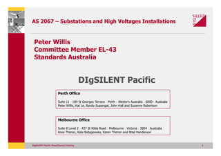 AS 2067 – Substations and High Voltages Installations


 Peter Willis
 Committee Member EL-43
 Standards Australia


                                          DIgSILENT Pacific
                        Perth Office

                        Suite 11 · 189 St Georges Terrace · Perth · Western Australia · 6000 · Australia
                        Peter Willis, Hai Le, Randy Supangat, John Hall and Suzanne Robertson



                        Melbourne Office

                        Suite 8 Level 2 · 437 St Kilda Road · Melbourne · Victoria · 3004 · Australia
                        Koos Theron, Kate Bebejewska, Karen Theron and Brad Henderson



DIgSILENT Pacific PowerFactory Training                                                                    1
 