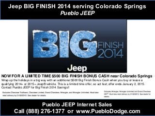 Jeep BIG FINISH 2014 serving Colorado Springs
Pueblo JEEP
Pueblo JEEP Internet Sales
Call (888) 276-1377 or www.PuebloDodge.com
NOW FOR A LIMITED TIME $500 BIG FINISH BONUS CASH near Colorado Springs
Wrap up the holidays in a big way with an additional $500 Big Finish Bonus Cash when you buy or lease a
qualifying 2014+ or 2015+ Jeep® vehicle. This is a limited time offer, so act fast; offer ends January 2, 2015.
Contact Pueblo JEEP for Big Finish 2014 Savings!!
 