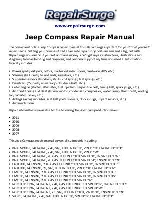 www.repairsurge.com 
Jeep Compass Repair Manual 
The convenient online Jeep Compass repair manual from RepairSurge is perfect for your "do it yourself" 
repair needs. Getting your Compass fixed at an auto repair shop costs an arm and a leg, but with 
RepairSurge you can do it yourself and save money. You'll get repair instructions, illustrations and 
diagrams, troubleshooting and diagnosis, and personal support any time you need it. Information 
typically includes: 
Brakes (pads, callipers, rotors, master cyllinder, shoes, hardware, ABS, etc.) 
Steering (ball joints, tie rod ends, sway bars, etc.) 
Suspension (shock absorbers, struts, coil springs, leaf springs, etc.) 
Drivetrain (CV joints, universal joints, driveshaft, etc.) 
Outer Engine (starter, alternator, fuel injection, serpentine belt, timing belt, spark plugs, etc.) 
Air Conditioning and Heat (blower motor, condenser, compressor, water pump, thermostat, cooling 
fan, radiator, hoses, etc.) 
Airbags (airbag modules, seat belt pretensioners, clocksprings, impact sensors, etc.) 
And much more! 
Repair information is available for the following Jeep Compass production years: 
2011 
2010 
2009 
2008 
2007 
This Jeep Compass repair manual covers all submodels including: 
BASE MODEL, L4 ENGINE, 2.4L, GAS, FUEL INJECTED, VIN ID "B", ENGINE ID "ED3" 
BASE MODEL, L4 ENGINE, 2.4L, GAS, FUEL INJECTED, VIN ID "W" 
BASE MODEL, L4 ENGINE, 2L, GAS, FUEL INJECTED, VIN ID "0", ENGINE ID "ECN" 
BASE MODEL, L4 ENGINE, 2L, GAS, FUEL INJECTED, VIN ID "A", ENGINE ID "ECN" 
LATITUDE, L4 ENGINE, 2.4L, GAS, FUEL INJECTED, VIN ID "B", ENGINE ID "ED3" 
LATITUDE, L4 ENGINE, 2L, GAS, FUEL INJECTED, VIN ID "A", ENGINE ID "ECN" 
LIMITED, L4 ENGINE, 2.4L, GAS, FUEL INJECTED, VIN ID "B", ENGINE ID "ED3" 
LIMITED, L4 ENGINE, 2.4L, GAS, FUEL INJECTED, VIN ID "B", ENGINE ID "EDG" 
LIMITED, L4 ENGINE, 2.4L, GAS, FUEL INJECTED, VIN ID "W" 
NORTH EDITION, L4 ENGINE, 2.4L, GAS, FUEL INJECTED, VIN ID "B", ENGINE ID "ED3" 
NORTH EDITION, L4 ENGINE, 2.4L, GAS, FUEL INJECTED, VIN ID "W" 
NORTH EDITION, L4 ENGINE, 2L, GAS, FUEL INJECTED, VIN ID "0", ENGINE ID "ECN" 
SPORT, L4 ENGINE, 2.4L, GAS, FUEL INJECTED, VIN ID "B", ENGINE ID "ED3" 
 