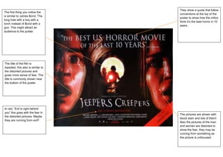 They show a quote that follow
The first thing you notice the
                                    conventions at the top of the
is similar to James Bond. The
                                    poster to show how the critics
long hole with a boy with a
                                    think it’s the best horror in 10
torch instead of Bond with a
                                    years.
gun. This might attract an
audience to the poster.




The title of the film is
lopsided, this also is similar to
the distorted pictures and
gives more sense of fear. The
title is commonly shown near
the bottom of the poster.




In red, “Evil is right behind
you” this goes with the fear in
                                    The pictures are shown with
the distorted pictures. Maybe
                                    blood stain and lots of them!
they are running from evil?
                                    Also the pictures of the man
                                    and women are distorted to
                                    show the fear, they may be
                                    running from something as
                                    the picture is unfocused.
 