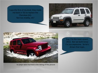 I was the first of my kind; they made
    me back in ’02 to replace the
            Cherokee (XJ).
        Not too shabby, eh?




                                                              Sup, I’m the most recent,
                                                              2012. But we both know
                                                             I’m too expensive. So let’s
                                                                  drown that topic.




        no jeeps were harmed in the taking of this picture
 