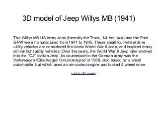 3D model of Jeep Willys MB (1941)

The Willys MB US Army Jeep (formally the Truck, 1/4 ton, 4x4) and the Ford
GPW were manufactured from 1941 to 1945. These small four-wheel drive
utility vehicles are considered the iconic World War II Jeep, and inspired many
similar light utility vehicles. Over the years, the World War II Jeep later evolved
into the "CJ" civilian Jeep. Its counterpart in the German army was the
Volkswagen Kübelwagen first prototyped in 1938, also based on a small
automobile, but which used an air-cooled engine and lacked 4 wheel drive.

                                                                     Link to 3D model
 