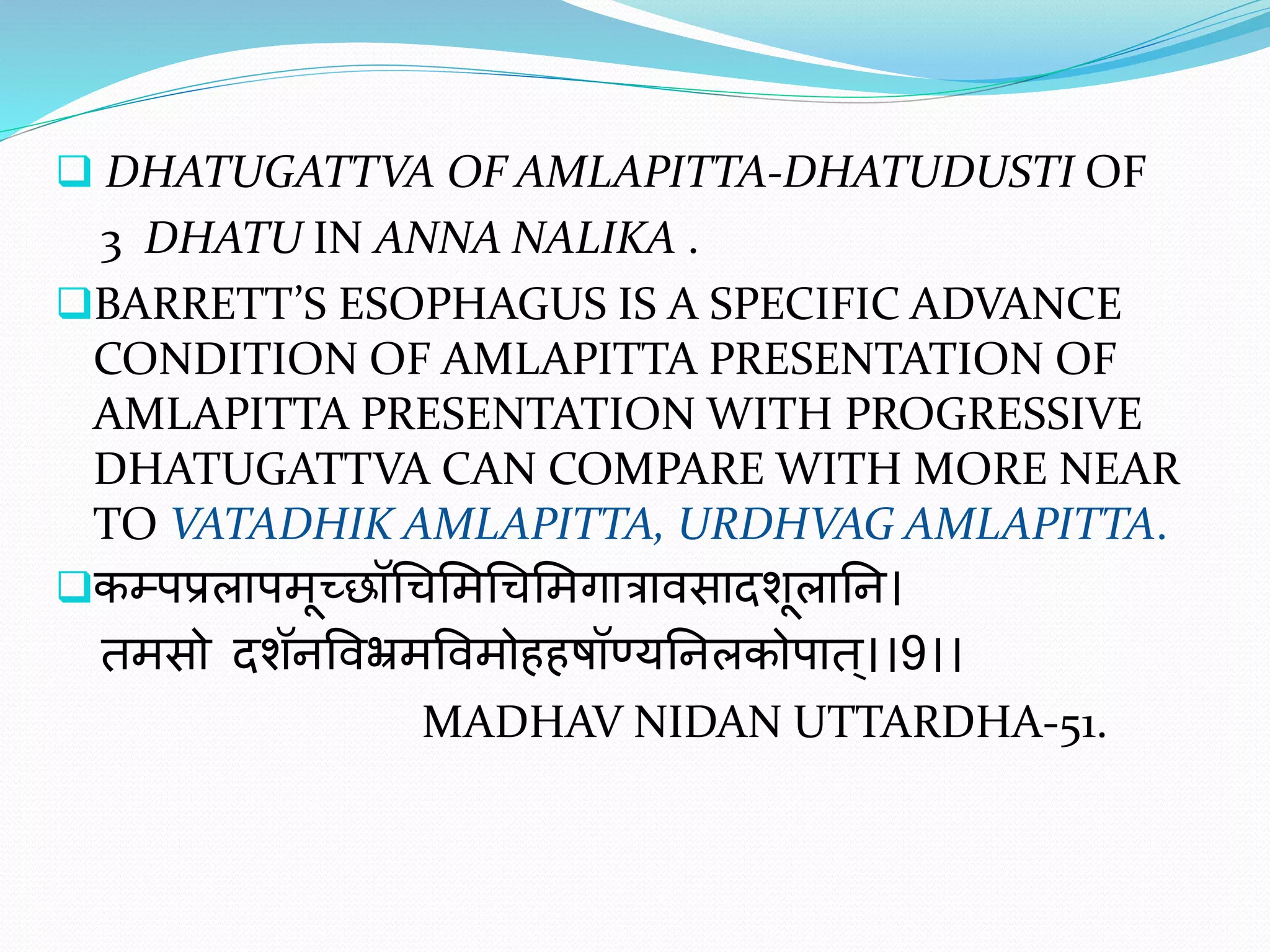  DHATUGATTVA OF AMLAPITTA-DHATUDUSTI OF
3 DHATU IN ANNA NALIKA .
BARRETT’S ESOPHAGUS IS A SPECIFIC ADVANCE
CONDITION OF AMLAPITTA PRESENTATION OF
AMLAPITTA PRESENTATION WITH PROGRESSIVE
DHATUGATTVA CAN COMPARE WITH MORE NEAR
TO VATADHIK AMLAPITTA, URDHVAG AMLAPITTA.
कम्पप्रलापमूच्छॉचिममचिममगात्रावसादशूलानि।
तमसो दशॅिववभ्रमववमोहहषॉण्यनिलकोपात ्।।9।।
MADHAV NIDAN UTTARDHA-51.
 