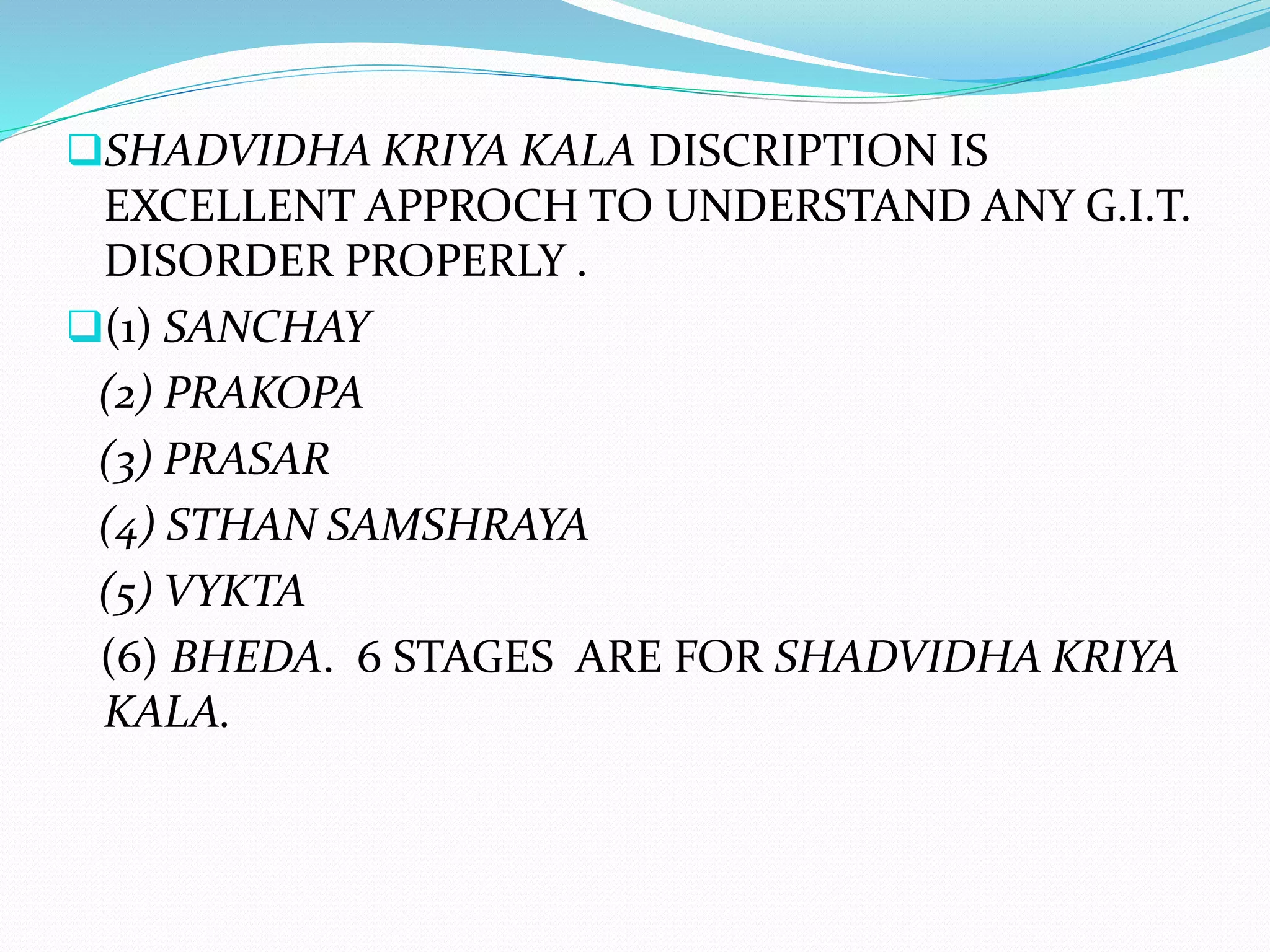 SHADVIDHA KRIYA KALA DISCRIPTION IS
EXCELLENT APPROCH TO UNDERSTAND ANY G.I.T.
DISORDER PROPERLY .
(1) SANCHAY
(2) PRAKOPA
(3) PRASAR
(4) STHAN SAMSHRAYA
(5) VYKTA
(6) BHEDA. 6 STAGES ARE FOR SHADVIDHA KRIYA
KALA.
 
