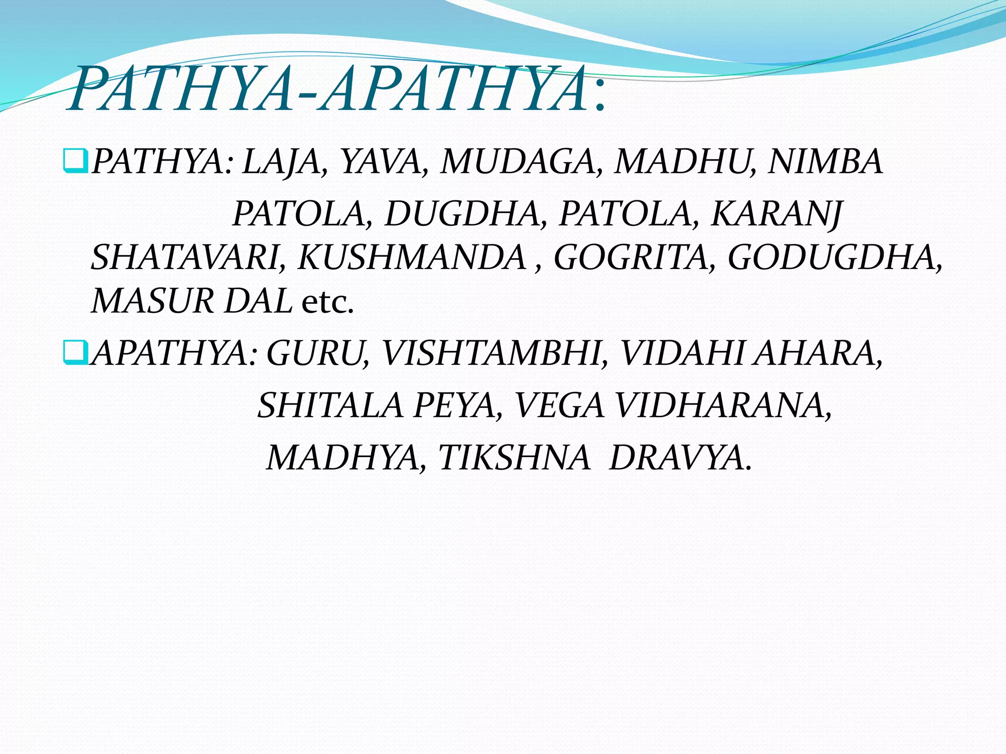 PATHYA-APATHYA:
PATHYA: LAJA, YAVA, MUDAGA, MADHU, NIMBA
PATOLA, DUGDHA, PATOLA, KARANJ
SHATAVARI, KUSHMANDA , GOGRITA, GODUGDHA,
MASUR DAL etc.
APATHYA: GURU, VISHTAMBHI, VIDAHI AHARA,
SHITALA PEYA, VEGA VIDHARANA,
MADHYA, TIKSHNA DRAVYA.
 