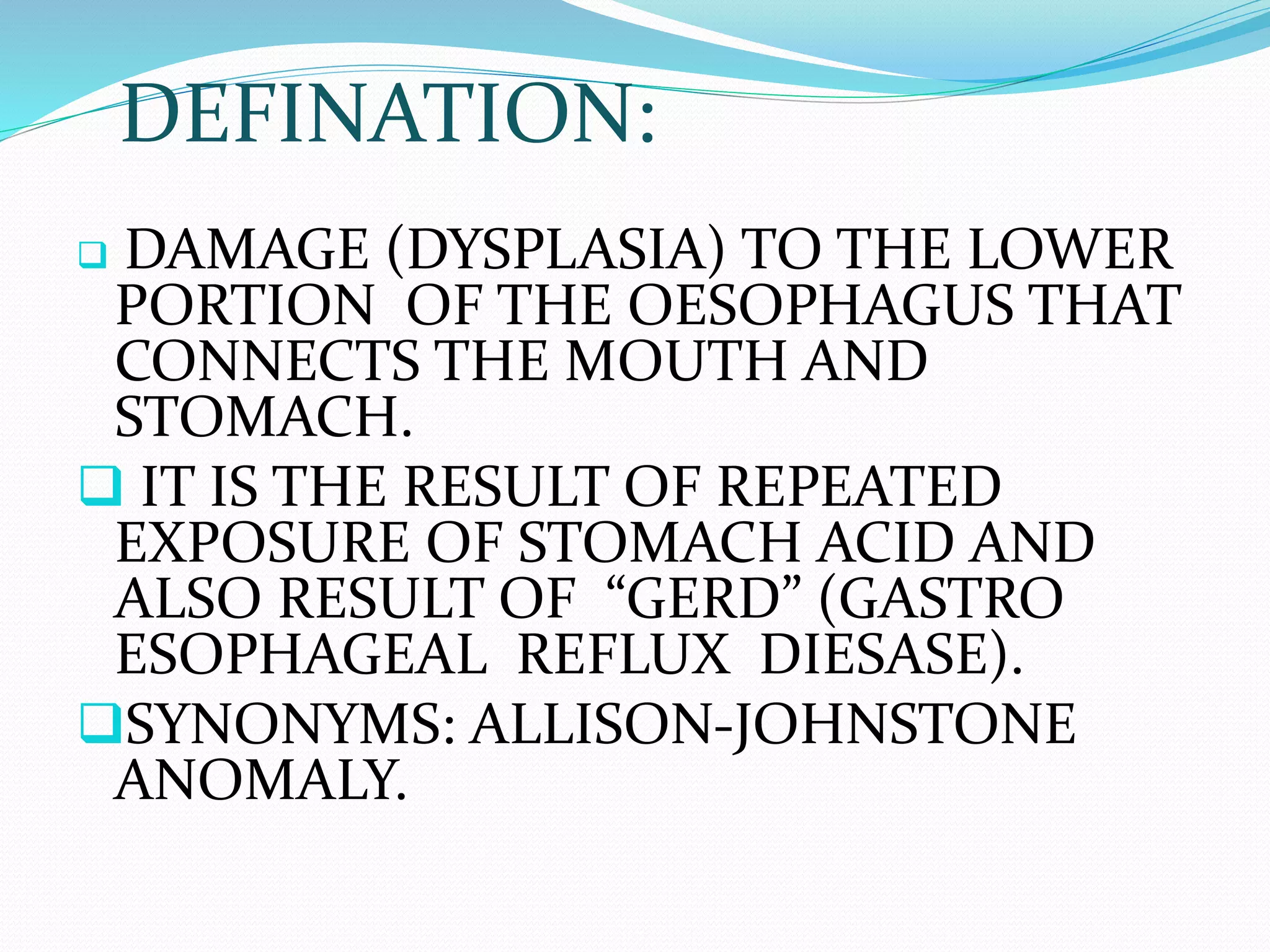 DEFINATION:
 DAMAGE (DYSPLASIA) TO THE LOWER
PORTION OF THE OESOPHAGUS THAT
CONNECTS THE MOUTH AND
STOMACH.
 IT IS THE RESULT OF REPEATED
EXPOSURE OF STOMACH ACID AND
ALSO RESULT OF “GERD” (GASTRO
ESOPHAGEAL REFLUX DIESASE).
SYNONYMS: ALLISON-JOHNSTONE
ANOMALY.
 