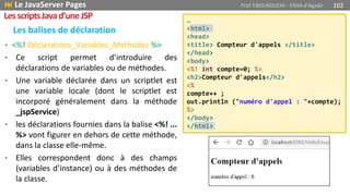 • <%! Déclarations_Variables_Methodes %>
• Ce script permet d’introduire des
déclarations de variables ou de méthodes.
• Une variable déclarée dans un scriptlet est
une variable locale (dont le scriptlet est
incorporé généralement dans la méthode
_jspService)
• les déclarations fournies dans la balise <%! ...
%> vont figurer en dehors de cette méthode,
dans la classe elle-même.
• Elles correspondent donc à des champs
(variables d’instance) ou à des méthodes de
la classe.
Les balises de déclaration
…
<html>
<head>
<title> Compteur d'appels </title>
</head>
<body>
<%! int compte=0; %>
<h2>Compteur d'appels</h2>
<%
compte++ ;
out.println ("numéro d'appel : "+compte);
%>
</body>
</html>
 Le JavaServer Pages Prof Y.BOUKOUCHI - ENSA d'Agadir 102
LesscriptsJavad’uneJSP
 