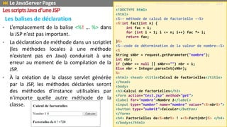 • L’emplacement de la balise <%! ... %> dans
la JSP n’est pas important.
• La déclaration de méthode dans un scriptlet
(les méthodes locales à une méthode
n’existent pas en Java) conduirait à une
erreur au moment de la compilation de la
JSP.
• À la création de la classe servlet générée
par la JSP, les méthodes déclarées seront
des méthodes d’instance utilisables par
n’importe quelle autre méthode de la
classe.
Les balises de déclaration
...
<!DOCTYPE html>
<html>
<%-- méthode de calcul de factorielle --%>
<%!int fact(int n) {
int fac = 1;
for (int i = 1; i <= n; i++) fac *= i;
return fac;
}%>
<%--code de détermination de la valeur de nombre--%>
<%
String sNbr = request.getParameter("nombre");
int nbr;
if (sNbr == null || sNbr=="") nbr = 1;
Else nbr = Integer.parseInt(sNbr);
%>
<html> <head> <title>Calcul de factorielles</title>
</head>
<body>
<h3>Calcul de factorielles</h3>
<form action="test.jsp" method="get">
<label for="nombre">Nombre 1</label>
<input type="number" name="nombre" value="<%=nbr%>">
<button type="submit">Calculer</button>
</form>
<h4> Factorielles de<%=nbr%> ! =<%=fact(nbr)%> </h4>
</body></html>
 Le JavaServer Pages Prof Y.BOUKOUCHI - ENSA d'Agadir 103
LesscriptsJavad’uneJSP
 