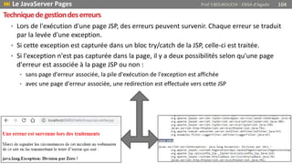 • Lors de l'exécution d'une page JSP, des erreurs peuvent survenir. Chaque erreur se traduit
par la levée d'une exception.
• Si cette exception est capturée dans un bloc try/catch de la JSP, celle-ci est traitée.
• Si l'exception n'est pas capturée dans la page, il y a deux possibilités selon qu'une page
d'erreur est associée à la page JSP ou non :
• sans page d'erreur associée, la pile d'exécution de l'exception est affichée
• avec une page d'erreur associée, une redirection est effectuée vers cette JSP
Techniquedegestiondeserreurs
 Le JavaServer Pages Prof Y.BOUKOUCHI - ENSA d'Agadir 104
 