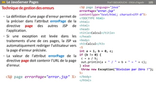 • La définition d'une page d'erreur permet de
la préciser dans l'attribut errorPage de la
directive page des autres JSP de
l'application.
• Si une exception est levée dans les
traitements d'une de ces pages, la JSP va
automatiquement rediriger l'utilisateur vers
la page d'erreur précisée.
• La valeur de l'attribut errorPage de la
directive page doit contenir l'URL de la page
d'erreur.
<%@ page errorPage="error.jsp" %>
Techniquedegestiondeserreurs
 Le JavaServer Pages Prof Y.BOUKOUCHI - ENSA d'Agadir 105
<%@ page language="java"
errorPage="error.jsp"
contentType="text/html; charset=UTF-8"%>
<!DOCTYPE html>
<html>
<html>
<head>
<title>Calcul</title>
</head>
<body>
<h3>Calcul</h3>
<%
int a = 1, b = 0, c;
if (b != 0) {
c = a / b;
out.println(a + " / " + b + " = " + c);
} else
throw new Exception("Division par Zéro !");
%>
</body>
</html>
 