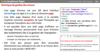 • Une page d'erreur est une JSP dont l'attribut
isErrorPage est égal à true dans la directive page.
• Une telle page dispose d'un accès à la variable
implicite nommée exception de type Throwable qui
encapsule l'exception qui a été levée.
• Il est possible dans une telle page d'afficher un
message d'erreur personnalisé mais aussi d'inclure
des traitements liés à la gestion de l'exception :
• ajouter l'exception dans un journal,
• envoyer un mail pour son traitement, ...
• Elle n'est pas conçue pour être accessible
directement aux utilisateurs du site et se trouve donc
dans la zone privée <WEB-INF>
<%@ page language="java"
contentType="text/html"%>
<%@ page isErrorPage="true"%>
<html>
<body>
<h1>Une erreur est survenue lors
des traitements</h1>
<p><%=exception.getMessage()%></p>
</body>
</html>
Techniquedegestiondeserreurs
 Le JavaServer Pages Prof Y.BOUKOUCHI - ENSA d'Agadir 106
 