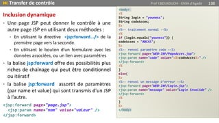 <body>
<%
String login = "youness";
String codeAcces;
%>
<%-- traitement normal --%>
<%
if (login.equals("youness")) {
codeAcces = "ABC45";
%>
<%-- renvoi paramètre code --%>
<jsp:forward page="WEB-INF/PageAcces.jsp">
<jsp:param name="code" value="<%=codeAcces%>" />
</jsp:forward>
<%
}
else{
%>
<%-- renvoi un message d’erreur --%>
<jsp:forward page="WEB-INF/login.jsp">
<jsp:param name="message" value="Login invalide" />
</jsp:forward>
<%
}
%>
</body>
 Transfer de contrôle Prof Y.BOUKOUCHI - ENSA d'Agadir 108
Inclusion dynamique
• Une page JSP peut donner le contrôle à une
autre page JSP en utilisant deux méthodes :
• En utilisant la directive <jsp:forward.../> de la
première page vers la seconde.
• En utilisant le bouton d’un formulaire avec les
données associées, ou un lien avec paramètres
• la balise jsp:forward offre des possibilités plus
riches de chaînage qui peut être conditionnel
ou itératif
• la balise jsp:forward assortit de paramètres
(par name et value) qui sont transmis d’un JSP
à l’autre.
<jsp:forward page="page.jsp">
<jsp:param name="nom" value="valeur" />
</jsp:forward>
 