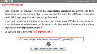• JSTL propose un langage nommé EL (Expression Langage) qui permet de faire
facilement référence à des objets Java accessibles dans les différents contextes
de la JSP (page, requête, session ou application).
• Il permet de placer à n'importe quel endroit d'une page JSP des expressions qui
sont évaluées et remplacées par le résultat de leur évaluation.(à la place d'une
expression <%=expressionJava%>)
• La syntaxe est la suivante : ${ expression }
 JSTL & EL Prof Y.BOUKOUCHI - ENSA d'Agadir 113
ExpressionLanguage
<%= session.getAttribute("personne").getNom()%>
${sessionScope.personne.nom}
 