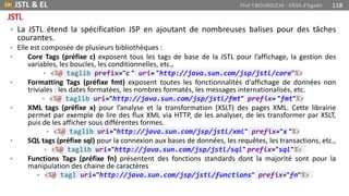 • La JSTL étend la spécification JSP en ajoutant de nombreuses balises pour des tâches
courantes.
• Elle est composée de plusieurs bibliothèques :
• Core Tags (préfixe c) exposent tous les tags de base de la JSTL pour l’affichage, la gestion des
variables, les boucles, les conditionnelles, etc.,
• <%@ taglib prefix="c " uri= "http://java.sun.com/jsp/jstl/core"%>
• Formatting Tags (préfixe fmt) exposent toutes les fonctionnalités d'affichage de données non
triviales : les dates formatées, les nombres formatés, les messages internationalisés, etc.
• <%@ taglib uri="http://java.sun.com/jsp/jstl/fmt" prefix= "fmt"%>
• XML tags (préfixe x) pour l’analyse et la transformation (XSLT) des pages XML. Cette librairie
permet par exemple de lire des flux XML via HTTP, de les analyser, de les transformer par XSLT,
puis de les afficher sous différentes formes.
• <%@ taglib uri="http://java.sun.com/jsp/jstl/xml" prefix="x "%>
• SQL tags (préfixe sql) pour la connexion aux bases de données, les requêtes, les transactions, etc.,
• <%@ taglib uri="http://java.sun.com/jsp/jstl/sql" prefix="sql"%>
• Functions Tags (préfixe fn) présentent des fonctions standards dont la majorité sont pour la
manipulation des chaine de caractères
• <%@ tagl uri="http://java.sun.com/jsp/jstl/functions" prefix="fn"%>
 JSTL & EL Prof Y.BOUKOUCHI - ENSA d'Agadir 118
JSTL
 