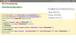 <fmt:formatNumber>
<%@ taglib prefix= c uri= http://java.sun.com/jsp/jstl/core %>
<%@ taglib prefix= fmt uri= http://java.sun.com/jsp/jstl/fmt %>
<html> <head> <title>Hello JSTL</title></head>
<body>
<c:set var= "montant " value= "39800.34567 " />
<p>Montant :<c:out value= "${montant} " ></c:out>
<p> Monétaire:
<fmt:formatNumber type= "number" pattern= "###.## DH " value= "${montant} " />
<p>Porcentage %:
<fmt:formatNumber type= "percent" maxIntegerDigits= "5" maxFractionDigits= "2" value= "${montant} " />
</body></html>
 JSTL & EL Prof Y.BOUKOUCHI - ENSA d'Agadir 126
JSTLFormattingTags
 