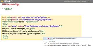 • <fn:>
<%@ taglib prefix= c uri= http://java.sun.com/jsp/jstl/core %>
<%@ taglib prefix= fn uri= http://java.sun.com/jsp/jstl/functions%>
<html> <head> <title>Hello JSTL</title></head>
<body>
<c:set var="ensa" value="Ecole Nationale des Sciences Appliquées" />
Longuer ENSA: ${fn:length(ensa)}<br>
ENSA en miniscule : ${fn:toLowerCase(ensa)}<br>
ENSA en majuscule : ${fn:toUpperCase(ensa)}<br>
</body>
</html>
 JSTL & EL Prof Y.BOUKOUCHI - ENSA d'Agadir 127
JSTLFunctionTags
 