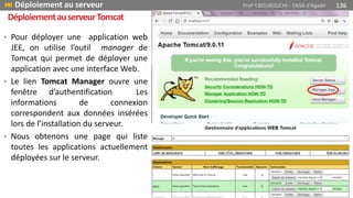 • Pour déployer une application web
JEE, on utilise l’outil manager de
Tomcat qui permet de déployer une
application avec une interface Web.
• Le lien Tomcat Manager ouvre une
fenêtre d’authentification Les
informations de connexion
correspondent aux données insérées
lors de l’installation du serveur.
• Nous obtenons une page qui liste
toutes les applications actuellement
déployées sur le serveur.
 Déploiement au serveur Prof Y.BOUKOUCHI - ENSA d'Agadir 136
DéploiementauserveurTomcat
 