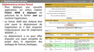 • Pour déployer une nouvelle
application, on utilise l’option
Fichier WAR à déployer en
précisant les le fichier .war qui
contient l’application,
• Le fichier WAR doit d’abord être
créé avant le déploiement de
l’application et il doit respecter
l’arborescence Java EE (répertoire
WEBINF...).
• Le déploiement a eu pour effet
d’ajouter une copie complète du
projet dans le répertoire des
webapps de Tomcat /webapps.
 Déploiement au serveur Prof Y.BOUKOUCHI - ENSA d'Agadir 137
DéploiementauserveurTomcat
 