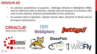 • les solutions propriétaires et payantes : WebLogic (Oracle) et WebSphere (IBM),
sont les références dans le domaine, utilisées dans les banques et la finance, elles
sont à la fois robustes, finement paramétrables et très coûteuses.
• les solutions libres et gratuites : Apache Tomcat, JBoss, GlassFish et JOnAS sont les
principaux représentants.
SERVEUR JEE
 
