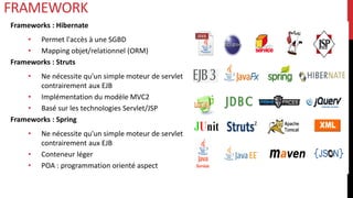 Frameworks : Hibernate
• Permet l'accès à une SGBD
• Mapping objet/relationnel (ORM)
Frameworks : Struts
• Ne nécessite qu'un simple moteur de servlet
contrairement aux EJB
• Implémentation du modèle MVC2
• Basé sur les technologies Servlet/JSP
Frameworks : Spring
• Ne nécessite qu'un simple moteur de servlet
contrairement aux EJB
• Conteneur léger
• POA : programmation orienté aspect
FRAMEWORK
 