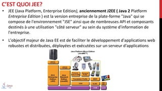 • JEE (Java Platform, Enterprise Edition), anciennement J2EE ( Java 2 Platform
Entreprise Edition ) est la version entreprise de la plate-forme "Java" qui se
compose de l'environnement "JSE" ainsi que de nombreuses API et composants
destinés à une utilisation "côté serveur" au sein du système d'information de
l'entreprise.
• L'objectif majeur de Java EE est de faciliter le développement d'applications web
robustes et distribuées, déployées et exécutées sur un serveur d'applications
C’EST QUOI JEE?
 
