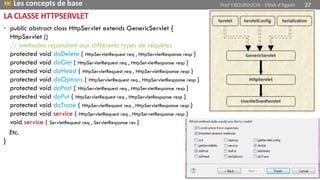LA CLASSE HTTPSERVLET
• public abstract class HttpServlet extends GenericServlet {
HttpServlet ()
// methodes repondant aux différents types de requêtes
protected void doDelete ( HttpServletRequest req , HttpServletResponse resp )
protected void doGet ( HttpServletRequest req , HttpServletResponse resp )
protected void doHead ( HttpServletRequest req , HttpServletResponse resp )
protected void doOptions ( HttpServletRequest req , HttpServletResponse resp )
protected void doPost ( HttpServletRequest req , HttpServletResponse resp )
protected void doPut ( HttpServletRequest req , HttpServletResponse resp )
protected void doTrace ( HttpServletRequest req , HttpServletResponse resp )
protected void service ( HttpServletRequest req , HttpServetResponse resp )
void service ( ServletRequest req , ServletResponse res )
Etc.
}
 Les concepts de base Prof Y.BOUKOUCHI - ENSA d'Agadir 37
 