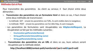 MéthodesGetetPost
Pour transmettre des paramètres du client au serveur, il faut choisir entre deux
démarches :
1. Transmission des paramètres via un formulaire html et dans ce cas, il faut choisir
entre deux méthodes de transmission:
• la méthode GET : envoie les paramètres via l’URL, ils sont visibles dans le navigateur;
• la méthode POST : envoie les paramètres via l’en-tête http, ils sont masqués.
• Les paramètres de formulaires sont récupérables via HttpServletRequest, La
récupération se fait par les méthodes suivantes :
• Enumeration getParameterNames()
• String getParameterValues(String name)
• String getParameter(String name)
2. Transmission des paramètres via un URL et dans ce cas, leurs valeurs seront
récupérées par la méthode doGet.
http://localhost:8080/context-path/nomServlet?par1=val1&par2=val2
 Les formulaires Prof Y.BOUKOUCHI - ENSA d'Agadir 39
 