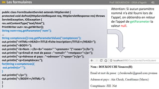 public class FormStudentServlet extends HttpServlet {
protected void doPost(HttpServletRequest req, HttpServletResponse res) throws
ServletException, IOException {
res.setContentType("text/html");
PrintWriter out= res.getWriter();
String nom=req.getParameter("nom");
…
String comptences[]=req.getParameterValues("comptences");
out.println("<HTML><HEAD><TITLE>Fiche Inscription</TITLE></HEAD>");
out.println("<BODY>");
out.println("<b>Nom : </b><b>"+nom+" "+prenom+ "("+sexe+")</b>");
out.println("<p>Email et mot de passe : "+email+" "+motpass+"</p>");
out.println("<p>Adresse et pays : "+adresse+" ("+pays+")</p>");
out.println("<p>Compténces:");
for(String s:comptences){
out.println(s+" ");
}
out.println("</p>");
out.println("</BODY></HTML>");
}
}
 Les formulaires Prof Y.BOUKOUCHI - ENSA d'Agadir 41
Attention: Si aucun paramètre
nommé n’a été fourni lors de
l’appel, on obtiendra en retour
de l’appel de getParameter la
valeur null.
 