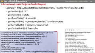 • Exemple ‣ http://localhost/exemples/servlets/TraceServlet/tutu?toto=titi
• getMethod() → GET
• getPathInfo() → /tutu
• getQueryString() → toto=titi
• getRequestURI() → /exemples/servlets/TraceServlet/tutu
• getServletPath() → /servlets/TraceServlet
• getContextPath() → /exemples
 Les objets informations Prof Y.BOUKOUCHI - ENSA d'Agadir 44
Informationsàpartirl’objetdeServletRequest
out.println("<b>Quelques informations fournies par l'objet requête</b><br>");
out.print("Adresse IP de l'hote :"+req.getRemoteAddr()+"<br>");
out.print("Nom de la machine hote :"+req.getRemoteHost()+"<br>");
out.print("Nom du serveur:"+req.getServerName()+"<br>");
out.print("Port du serveur:"+req.getServerPort()+"<br>");
out.print("URL de la requête:"+req.getRequestURI()+"<br>");
out.println("---------- Les en-têtes de la requete -----<br>");
String entete;
while(headers.hasMoreElements()){
entete=headers.nextElement();
out.println("En-tête : "+entete +", sa valeur : "+req.getHeader(entete)+"<br>");}
 