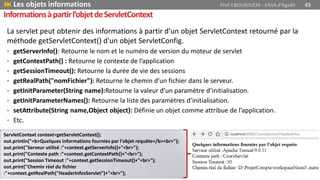 La servlet peut obtenir des informations à partir d'un objet ServletContext retourné par la
méthode getServletContext() d'un objet ServletConfig.
• getServerInfo(): Retourne le nom et le numéro de version du moteur de servlet
• getContextPath() : Retourne le contexte de l’application
• getSessionTimeout(): Retourne la durée de vie des sessions
• getRealPath("nomFichier"): Retourne le chemin d’un fichier dans le serveur.
• getInitParameter(String name):Retourne la valeur d’un paramètre d’initialisation.
• getInitParameterNames(): Retourne la liste des paramètres d’initialisation.
• setAttribute(String name,Object object): Définie un objet comme attribue de l’application.
• Etc.
Informationsàpartirl’objetdeServletContext
 Les objets informations Prof Y.BOUKOUCHI - ENSA d'Agadir 45
ServletContext context=getServletContext();
out.println("<b>Quelques informations fournies par l'objet requête</b><br>");
out.print("Serveur utilisé :"+context.getServerInfo()+"<br>");
out.print("Contexte path :"+context.getContextPath()+"<br>");
out.print("Session Timeout :"+context.getSessionTimeout()+"<br>");
out.print("Chemin réel du fichier
:"+context.getRealPath("HeaderInfosServlet")+"<br>");
 