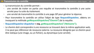 • La transmission du contrôle permet :
• une servlet de traiter en partie une requête et transmettre le contrôle à une autre
servlet pour la suite du traitement.
• une servlet de transmettre le contrôle à une page JSP pour générer la réponse.
• Pour transmettre le contrôle on utilise l’objet de type RequestDispatcher, obtenu en
invoquant la méthode getRequestDispatcher("Chemin") de la requête.
• RequestDispatcher dispatcher = req. getRequestDispatcher("/Welcome");
• Le chemin doit correspondre à une ressource se trouvant dans la même application web,
il ne peut pas référencer de ressource externe. La ressource désignée par ce chemin peut
être statique (une image, ou un fichier), ou dynamique (une servlet).
 Transmission du contrôle Prof Y.BOUKOUCHI - ENSA d'Agadir 47
 