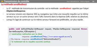 • La 3e méthode de transmission du contrôle est la méthode sendRedirect appelée par l’objet
HttpServletResponse.
• Le serveur envoie une réponse 302 au navigateur qui initie une nouvelle requête sur le même
serveur ou sur un autre serveur vers l’URL transmis dans la réponse (URL relative ou absolue).
• Lorsqu’il s’agit de continuer sur le même serveur forward est préférable, car plus rapide.
public void doPost(HttpServletRequest request, HttpServletResponse response) throws
ServletException, IOException {
// construction redirection par le client
response .sendRedirect("http://www.ensa-agadir.ac.ma");
//Ou interne : response .sendRedirect("WelcomeStudent");
// le traitement de la requête courante continue
}
 Transmission du contrôle Prof Y.BOUKOUCHI - ENSA d'Agadir 50
LaméthodesendRedirect
 